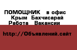 ПОМОЩНИК   в офис - Крым, Бахчисарай Работа » Вакансии   